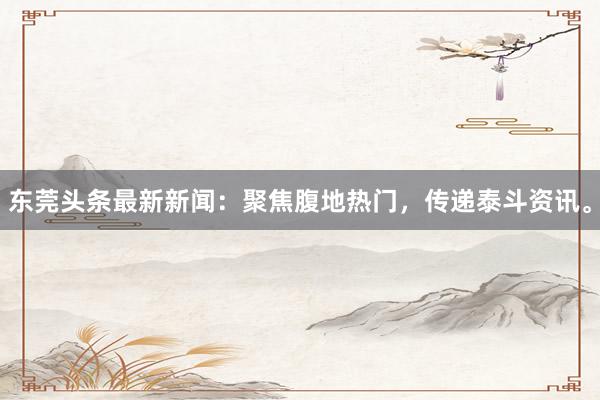 东莞头条最新新闻：聚焦腹地热门，传递泰斗资讯。