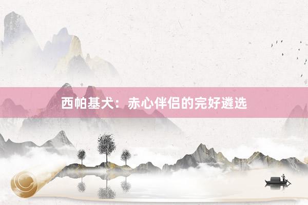 西帕基犬：赤心伴侣的完好遴选